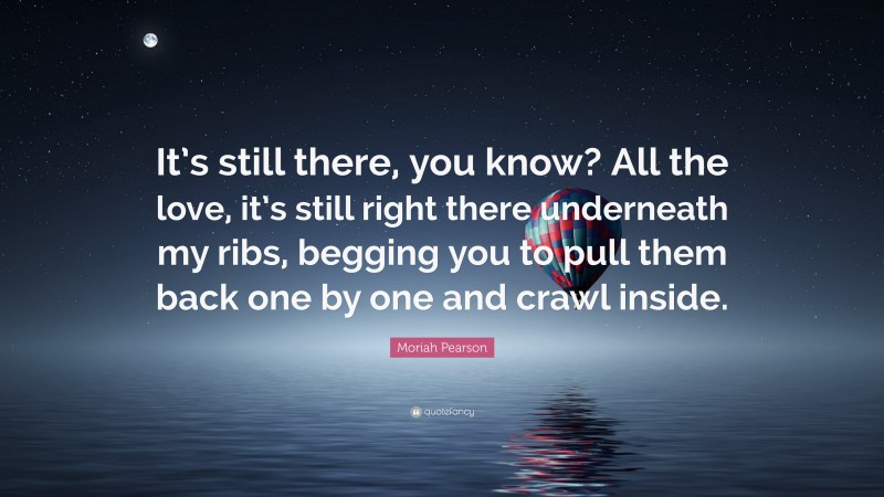 Moriah Pearson Quote: “It’s still there, you know? All the love, it’s still right there underneath my ribs, begging you to pull them back one by one and crawl inside.”