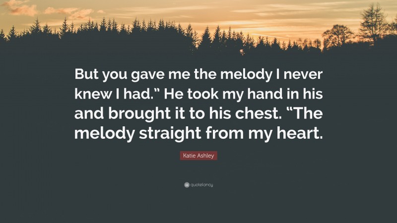 Katie Ashley Quote: “But you gave me the melody I never knew I had.” He took my hand in his and brought it to his chest. “The melody straight from my heart.”