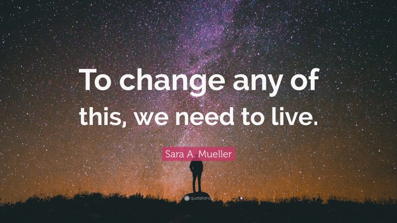 Sara A. Mueller Quote: “To change any of this, we need to live.”