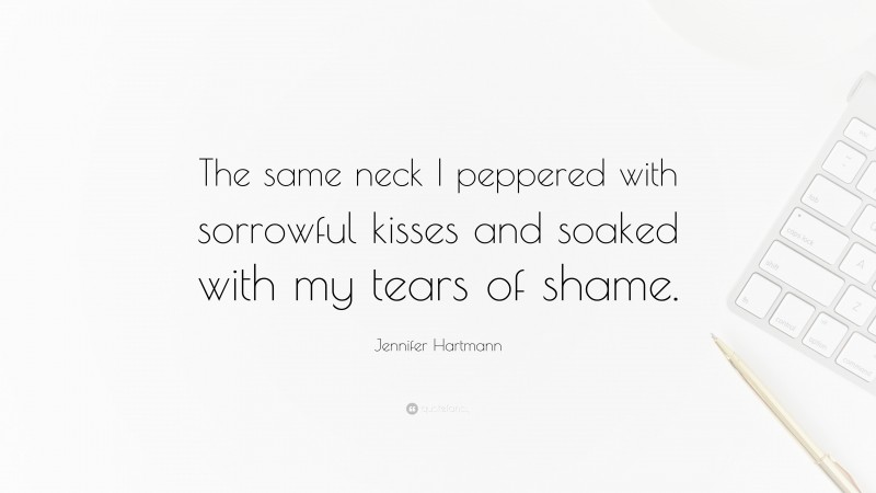 Jennifer Hartmann Quote: “The same neck I peppered with sorrowful kisses and soaked with my tears of shame.”