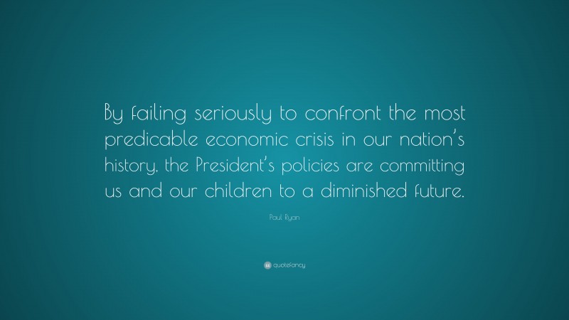 Paul Ryan Quote: “By failing seriously to confront the most predicable economic crisis in our nation’s history, the President’s policies are committing us and our children to a diminished future.”