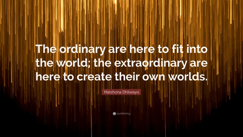 Matshona Dhliwayo Quote: “The ordinary are here to fit into the world; the extraordinary are here to create their own worlds.”