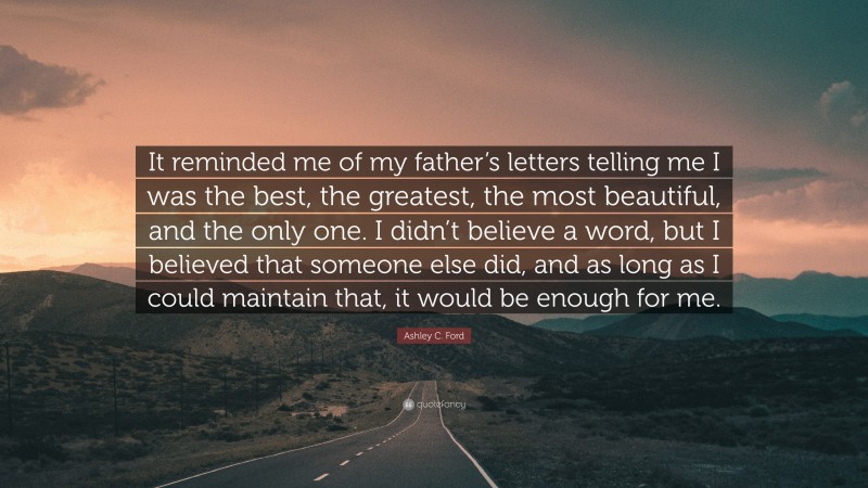 Ashley C. Ford Quote: “It reminded me of my father’s letters telling me I was the best, the greatest, the most beautiful, and the only one. I didn’t believe a word, but I believed that someone else did, and as long as I could maintain that, it would be enough for me.”