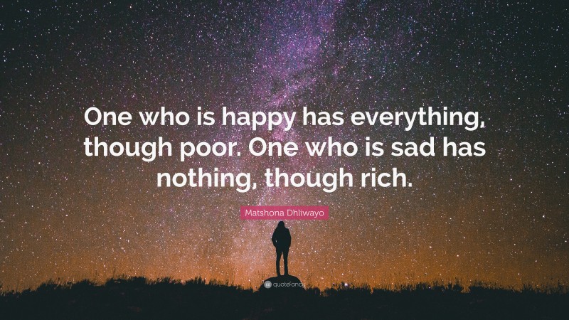 Matshona Dhliwayo Quote: “One who is happy has everything, though poor. One who is sad has nothing, though rich.”
