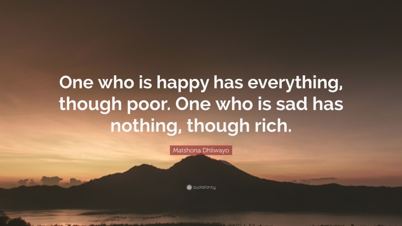 Matshona Dhliwayo Quote: “One who is happy has everything, though poor. One who is sad has nothing, though rich.”