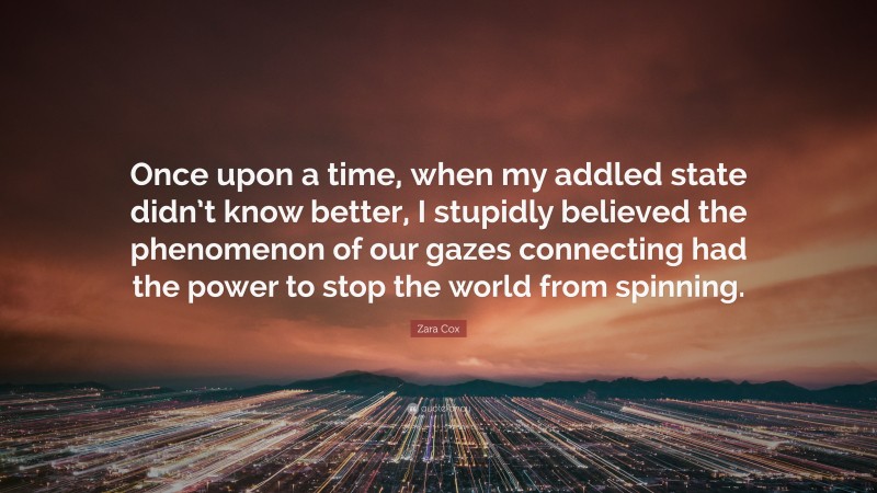 Zara Cox Quote: “Once upon a time, when my addled state didn’t know better, I stupidly believed the phenomenon of our gazes connecting had the power to stop the world from spinning.”