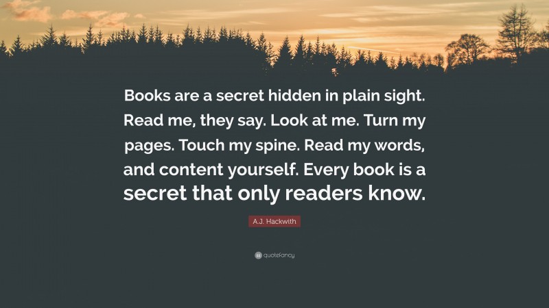 A.J. Hackwith Quote: “Books are a secret hidden in plain sight. Read me, they say. Look at me. Turn my pages. Touch my spine. Read my words, and content yourself. Every book is a secret that only readers know.”