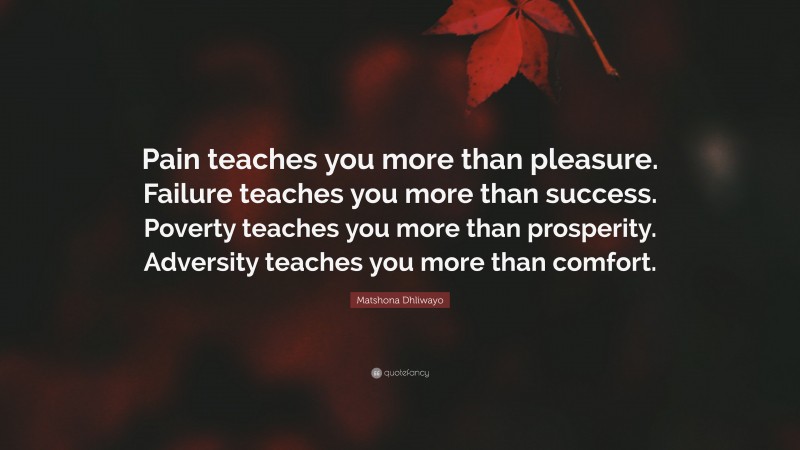 Matshona Dhliwayo Quote: “Pain teaches you more than pleasure. Failure teaches you more than success. Poverty teaches you more than prosperity. Adversity teaches you more than comfort.”
