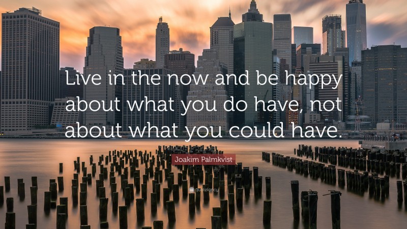 Joakim Palmkvist Quote: “Live in the now and be happy about what you do have, not about what you could have.”