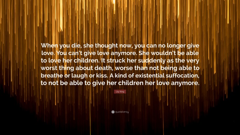 Lily King Quote: “When you die, she thought now, you can no longer give love. You can’t give love anymore. She wouldn’t be able to love her children. It struck her suddenly as the very worst thing about death, worse than not being able to breathe or laugh or kiss. A kind of existential suffocation, to not be able to give her children her love anymore.”