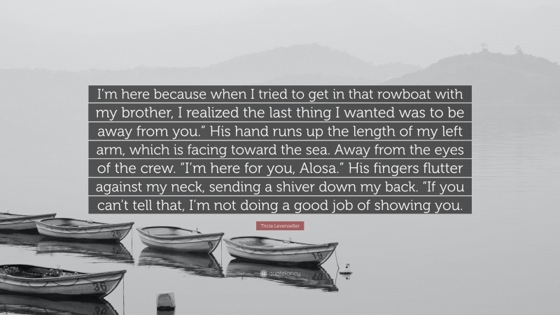 Tricia Levenseller Quote: “I’m here because when I tried to get in that rowboat with my brother, I realized the last thing I wanted was to be away from you.” His hand runs up the length of my left arm, which is facing toward the sea. Away from the eyes of the crew. “I’m here for you, Alosa.” His fingers flutter against my neck, sending a shiver down my back. “If you can’t tell that, I’m not doing a good job of showing you.”