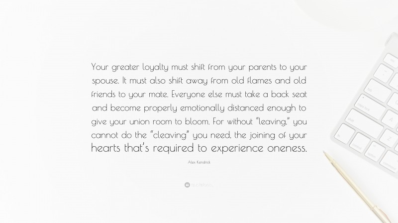 Alex Kendrick Quote: “Your greater loyalty must shift from your parents to your spouse. It must also shift away from old flames and old friends to your mate. Everyone else must take a back seat and become properly emotionally distanced enough to give your union room to bloom. For without “leaving,” you cannot do the “cleaving” you need, the joining of your hearts that’s required to experience oneness.”