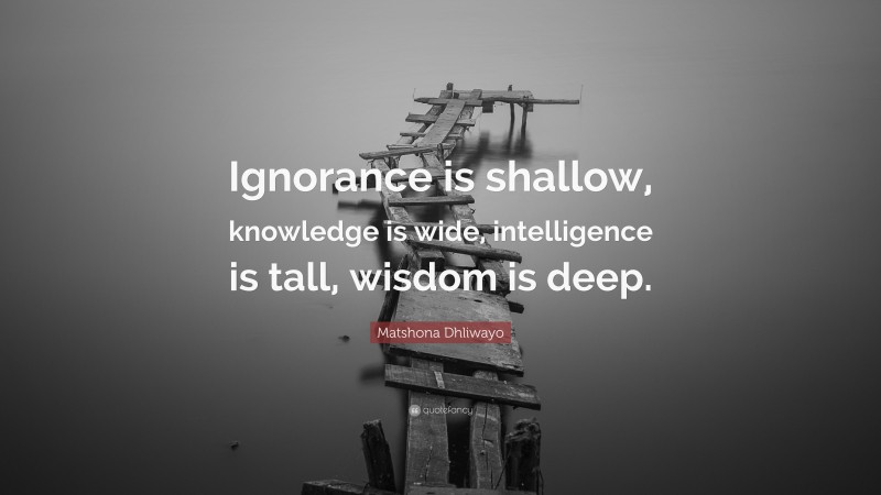 Matshona Dhliwayo Quote: “Ignorance is shallow, knowledge is wide, intelligence is tall, wisdom is deep.”