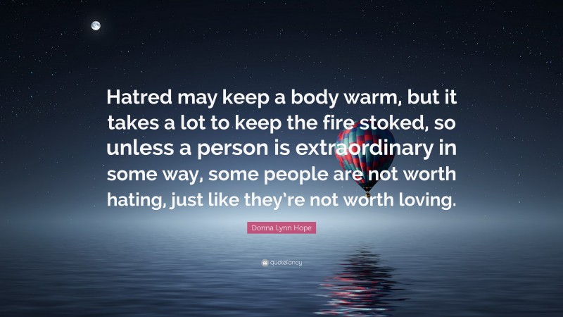 Donna Lynn Hope Quote: “Hatred may keep a body warm, but it takes a lot to keep the fire stoked, so unless a person is extraordinary in some way, some people are not worth hating, just like they’re not worth loving.”