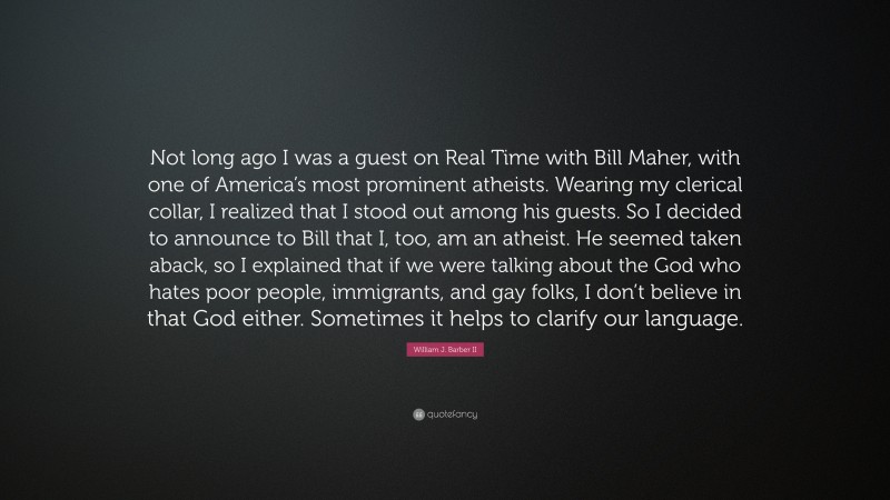 William J. Barber II Quote: “Not long ago I was a guest on Real Time with Bill Maher, with one of America’s most prominent atheists. Wearing my clerical collar, I realized that I stood out among his guests. So I decided to announce to Bill that I, too, am an atheist. He seemed taken aback, so I explained that if we were talking about the God who hates poor people, immigrants, and gay folks, I don’t believe in that God either. Sometimes it helps to clarify our language.”