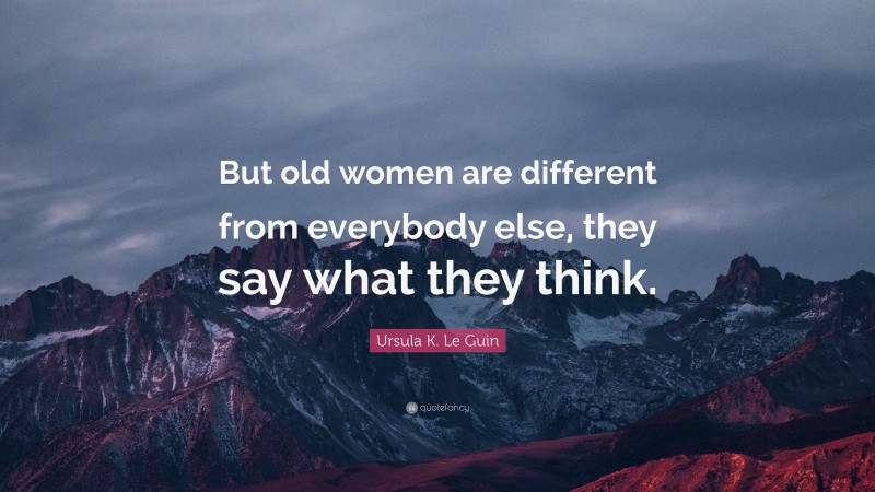 Ursula K. Le Guin Quote: “But old women are different from everybody else, they say what they think.”