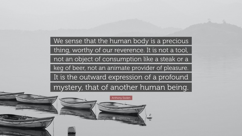 Anthony Esolen Quote: “We sense that the human body is a precious thing, worthy of our reverence. It is not a tool, not an object of consumption like a steak or a keg of beer, not an animate provider of pleasure. It is the outward expression of a profound mystery, that of another human being.”
