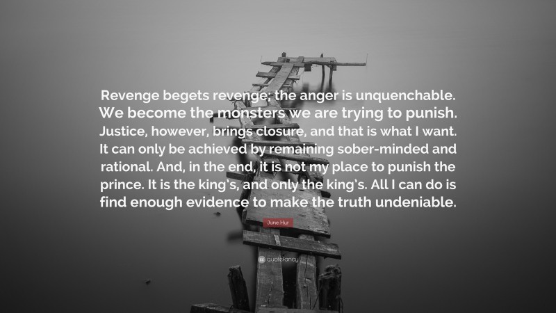 June Hur Quote: “Revenge begets revenge; the anger is unquenchable. We become the monsters we are trying to punish. Justice, however, brings closure, and that is what I want. It can only be achieved by remaining sober-minded and rational. And, in the end, it is not my place to punish the prince. It is the king’s, and only the king’s. All I can do is find enough evidence to make the truth undeniable.”