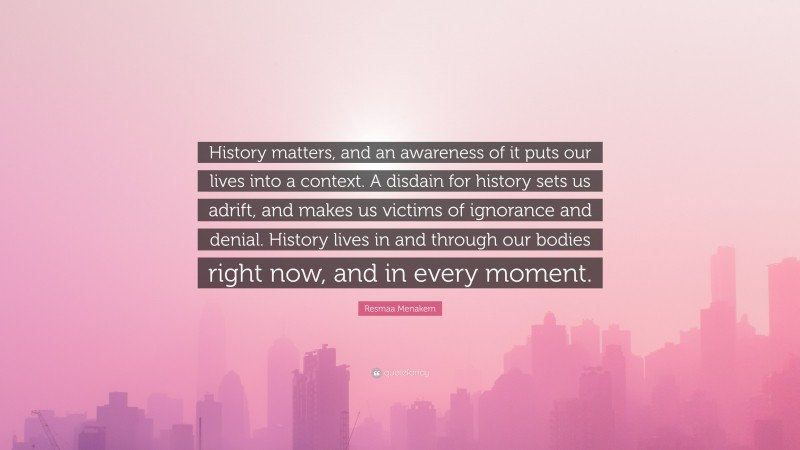 Resmaa Menakem Quote: “History matters, and an awareness of it puts our lives into a context. A disdain for history sets us adrift, and makes us victims of ignorance and denial. History lives in and through our bodies right now, and in every moment.”