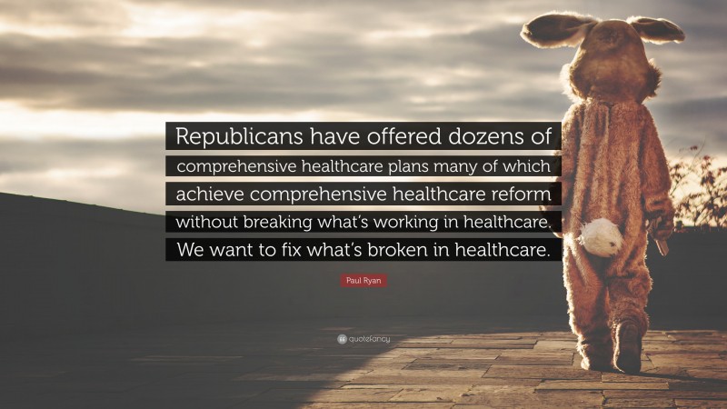 Paul Ryan Quote: “Republicans have offered dozens of comprehensive healthcare plans many of which achieve comprehensive healthcare reform without breaking what’s working in healthcare. We want to fix what’s broken in healthcare.”