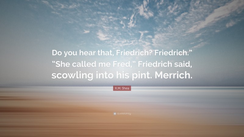 K.M. Shea Quote: “Do you hear that, Friedrich? Friedrich.” “She called me Fred,” Friedrich said, scowling into his pint. Merrich.”