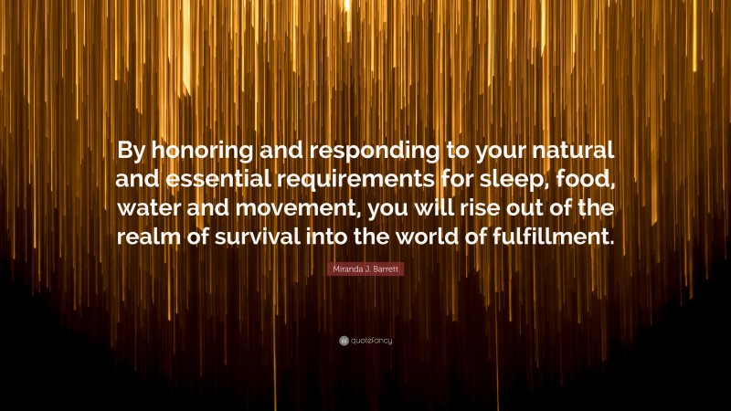 Miranda J. Barrett Quote: “By honoring and responding to your natural and essential requirements for sleep, food, water and movement, you will rise out of the realm of survival into the world of fulfillment.”