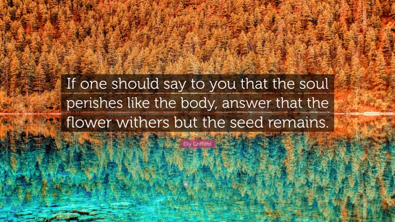 Elly Griffiths Quote: “If one should say to you that the soul perishes like the body, answer that the flower withers but the seed remains.”