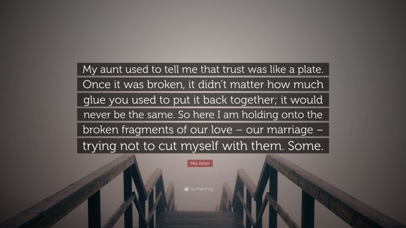 Mia Asher Quote: “My aunt used to tell me that trust was like a plate. Once it was broken, it didn’t matter how much glue you used to put it back together; it would never be the same. So here I am holding onto the broken fragments of our love – our marriage – trying not to cut myself with them. Some.”