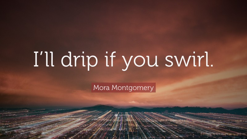 Mora Montgomery Quote: “I’ll drip if you swirl.”
