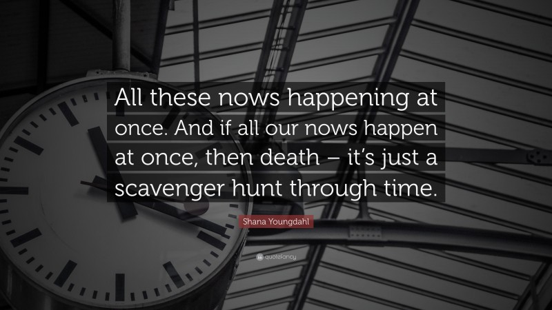 Shana Youngdahl Quote: “All these nows happening at once. And if all our nows happen at once, then death – it’s just a scavenger hunt through time.”