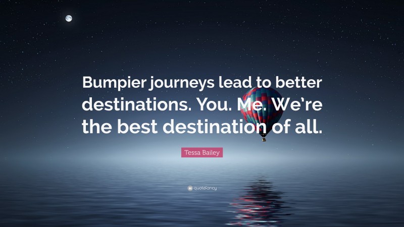 Tessa Bailey Quote: “Bumpier journeys lead to better destinations. You. Me. We’re the best destination of all.”