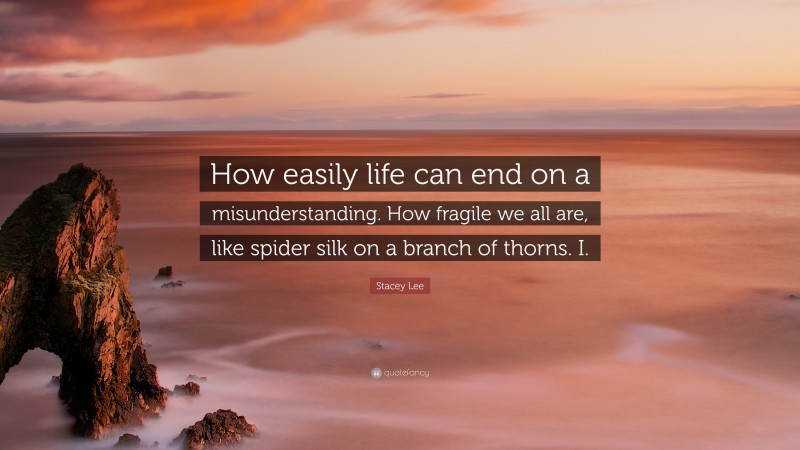 Stacey Lee Quote: “How easily life can end on a misunderstanding. How fragile we all are, like spider silk on a branch of thorns. I.”