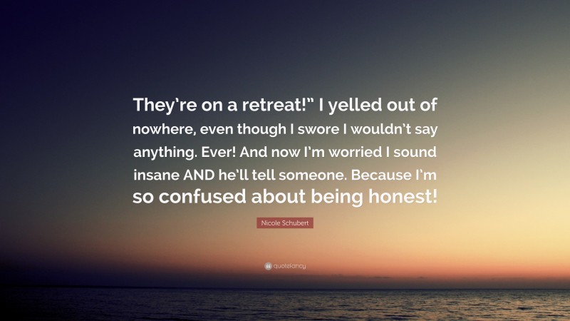 Nicole Schubert Quote: “They’re on a retreat!” I yelled out of nowhere, even though I swore I wouldn’t say anything. Ever! And now I’m worried I sound insane AND he’ll tell someone. Because I’m so confused about being honest!”