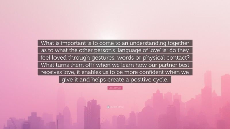 Julia Samuel Quote: “What is important is to come to an understanding together as to what the other person’s ‘language of love’ is: do they feel loved through gestures, words or physical contact? What turns them off? when we learn how our partner best receives love, it enables us to be more confident when we give it and helps create a positive cycle.”