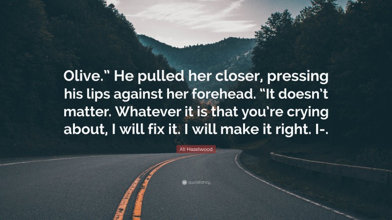 Ali Hazelwood Quote: “Olive.” He pulled her closer, pressing his lips against her forehead. “It doesn’t matter. Whatever it is that you’re crying about, I will fix it. I will make it right. I-.”