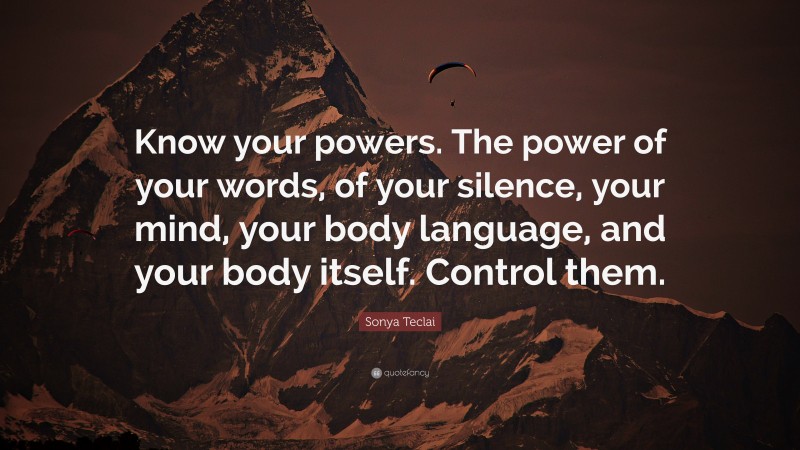 Sonya Teclai Quote: “Know your powers. The power of your words, of your silence, your mind, your body language, and your body itself. Control them.”