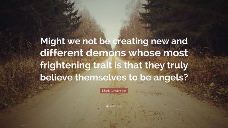 Mark Lawrence Quote: “Might we not be creating new and different demons whose most frightening trait is that they truly believe themselves to be angels?”