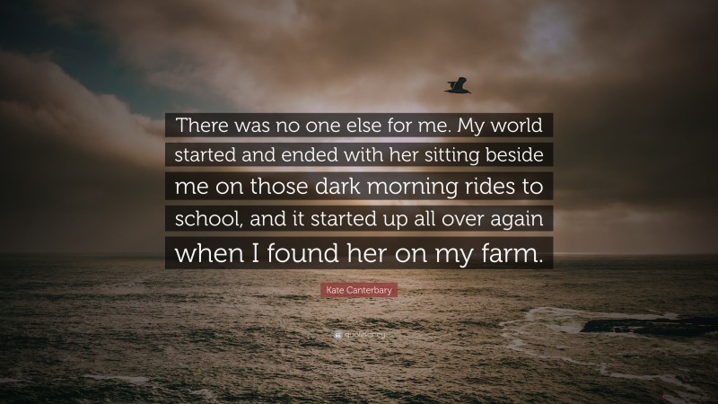 Kate Canterbary Quote: “There was no one else for me. My world started and ended with her sitting beside me on those dark morning rides to school, and it started up all over again when I found her on my farm.”