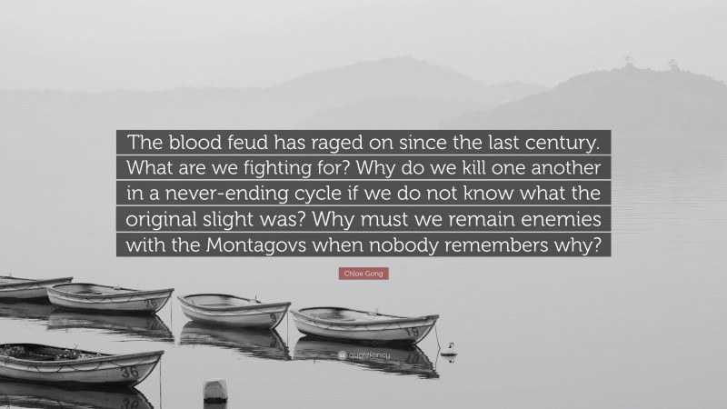 Chloe Gong Quote: “The blood feud has raged on since the last century. What are we fighting for? Why do we kill one another in a never-ending cycle if we do not know what the original slight was? Why must we remain enemies with the Montagovs when nobody remembers why?”