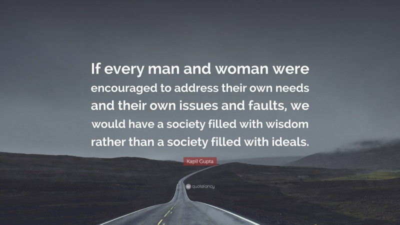 Kapil Gupta Quote: “If every man and woman were encouraged to address their own needs and their own issues and faults, we would have a society filled with wisdom rather than a society filled with ideals.”