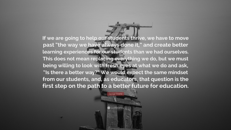 George Couros Quote: “If we are going to help our students thrive, we have to move past “the way we have always done it,” and create better learning experiences for our students than we had ourselves. This does not mean replacing everything we do, but we must being willing to look with fresh eyes at what we do and ask, “Is there a better way?” We would expect the same mindset from our students, and, as educators, that question is the first step on the path to a better future for education.”