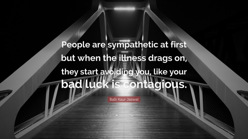 Balli Kaur Jaswal Quote: “People are sympathetic at first but when the illness drags on, they start avoiding you, like your bad luck is contagious.”