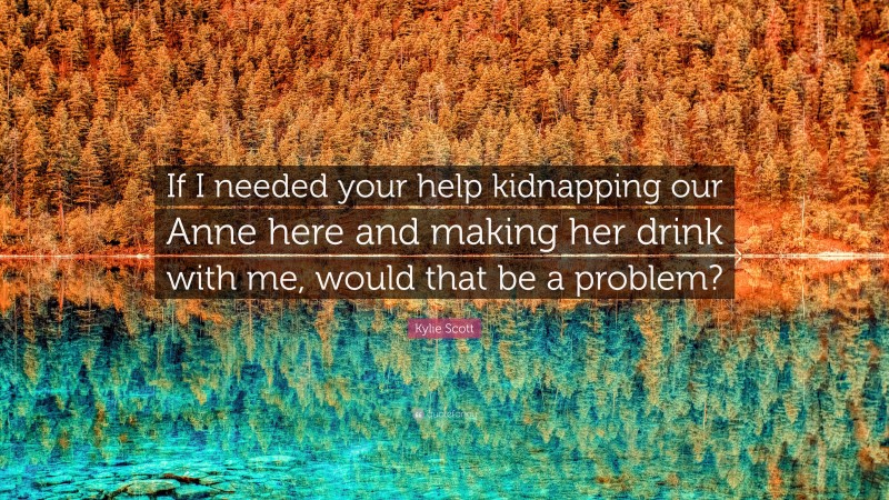 Kylie Scott Quote: “If I needed your help kidnapping our Anne here and making her drink with me, would that be a problem?”