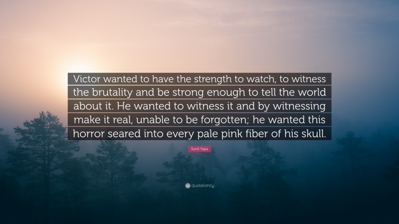 Sunil Yapa Quote: “Victor wanted to have the strength to watch, to witness the brutality and be strong enough to tell the world about it. He wanted to witness it and by witnessing make it real, unable to be forgotten; he wanted this horror seared into every pale pink fiber of his skull.”