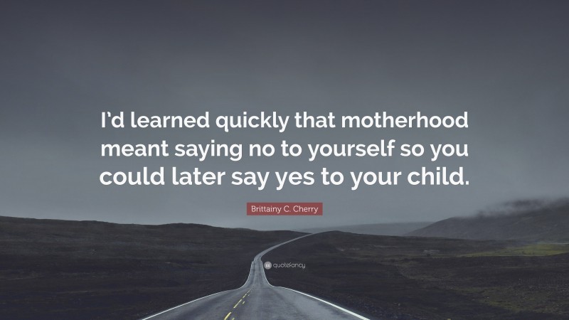 Brittainy C. Cherry Quote: “I’d learned quickly that motherhood meant saying no to yourself so you could later say yes to your child.”