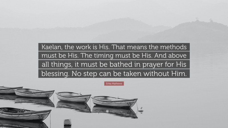 Erika Mathews Quote: “Kaelan, the work is His. That means the methods must be His. The timing must be His. And above all things, it must be bathed in prayer for His blessing. No step can be taken without Him.”