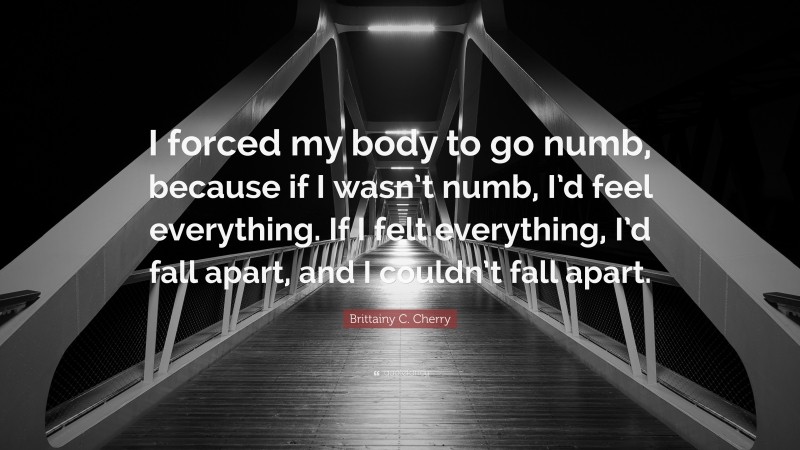 Brittainy C. Cherry Quote: “I forced my body to go numb, because if I wasn’t numb, I’d feel everything. If I felt everything, I’d fall apart, and I couldn’t fall apart.”