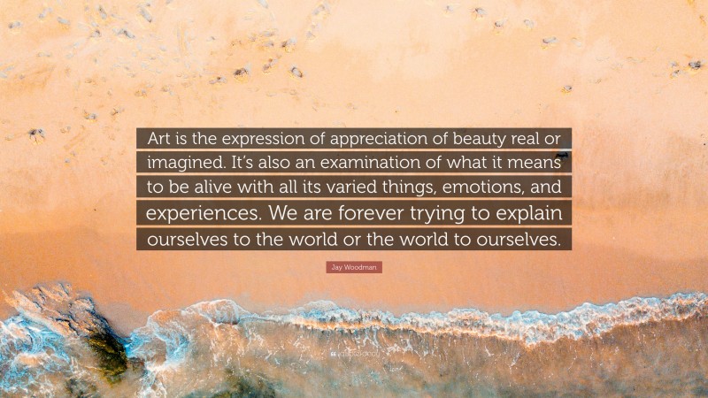 Jay Woodman Quote: “Art is the expression of appreciation of beauty real or imagined. It’s also an examination of what it means to be alive with all its varied things, emotions, and experiences. We are forever trying to explain ourselves to the world or the world to ourselves.”