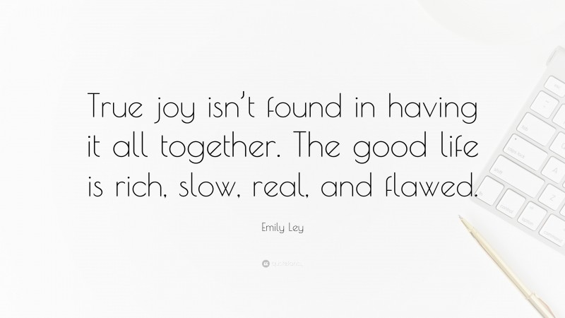 Emily Ley Quote: “True joy isn’t found in having it all together. The good life is rich, slow, real, and flawed.”