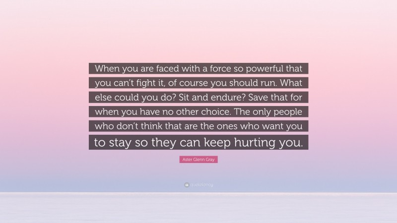 Aster Glenn Gray Quote: “When you are faced with a force so powerful that you can’t fight it, of course you should run. What else could you do? Sit and endure? Save that for when you have no other choice. The only people who don’t think that are the ones who want you to stay so they can keep hurting you.”